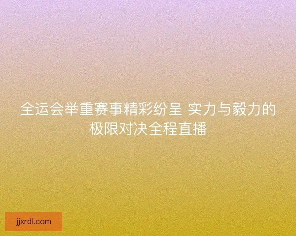 全运会举重赛事精彩纷呈 实力与毅力的极限对决全程直播