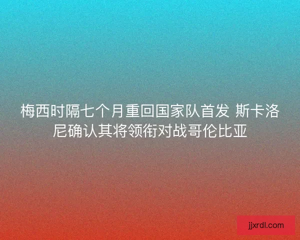 梅西时隔七个月重回国家队首发 斯卡洛尼确认其将领衔对战哥伦比亚
