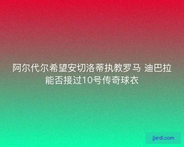 阿尔代尔希望安切洛蒂执教罗马 迪巴拉能否接过10号传奇球衣