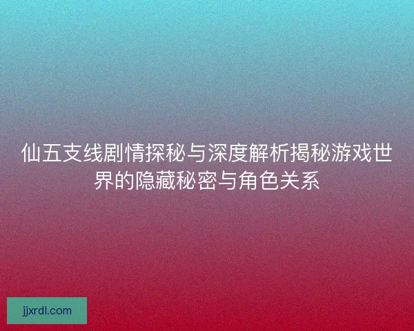 仙五支线剧情探秘与深度解析揭秘游戏世界的隐藏秘密与角色关系