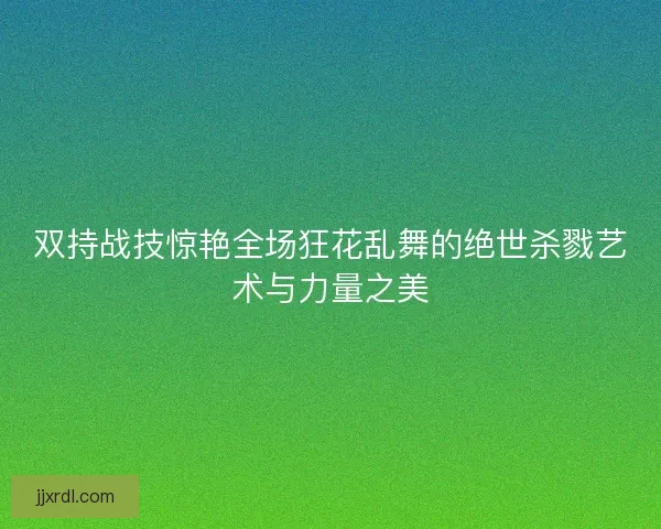 双持战技惊艳全场狂花乱舞的绝世杀戮艺术与力量之美