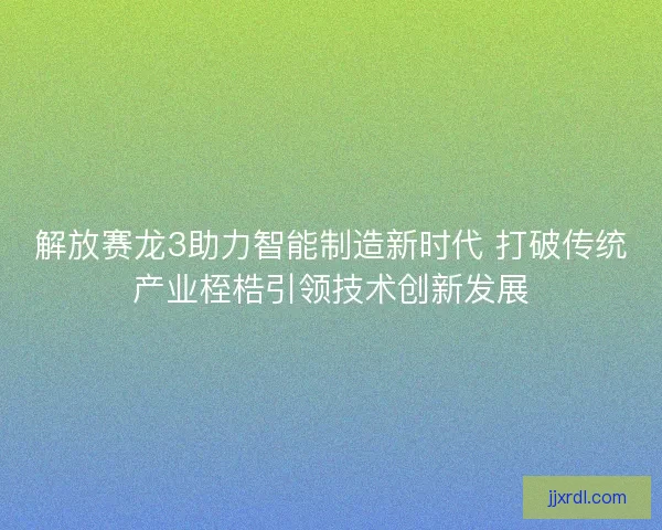 解放赛龙3助力智能制造新时代 打破传统产业桎梏引领技术创新发展