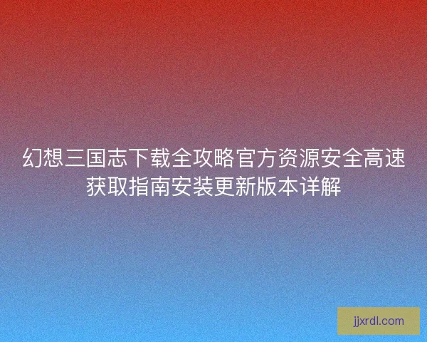 幻想三国志下载全攻略官方资源安全高速获取指南安装更新版本详解