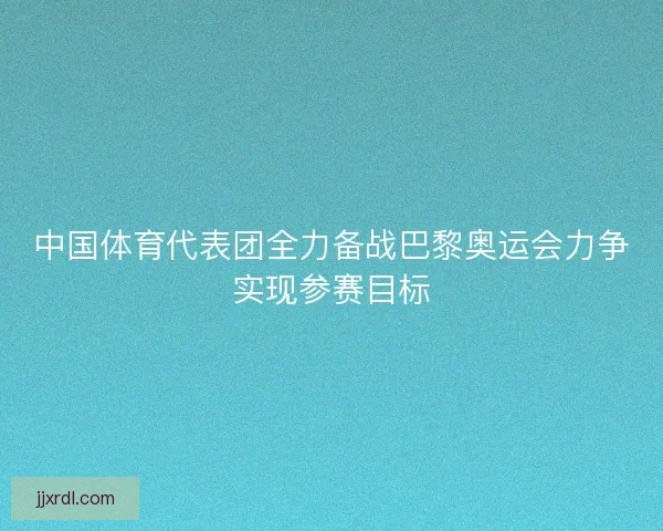 中国体育代表团全力备战巴黎奥运会力争实现参赛目标