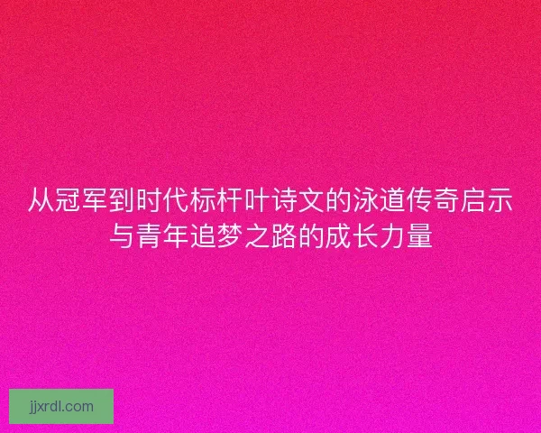 从冠军到时代标杆叶诗文的泳道传奇启示与青年追梦之路的成长力量
