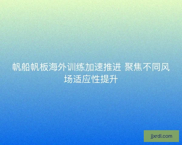 帆船帆板海外训练加速推进 聚焦不同风场适应性提升