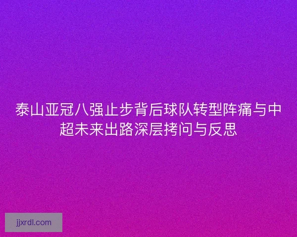 泰山亚冠八强止步背后球队转型阵痛与中超未来出路深层拷问与反思