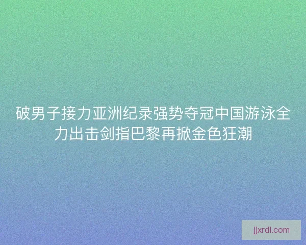破男子接力亚洲纪录强势夺冠中国游泳全力出击剑指巴黎再掀金色狂潮