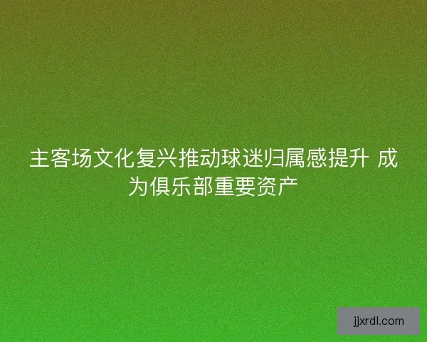 主客场文化复兴推动球迷归属感提升 成为俱乐部重要资产