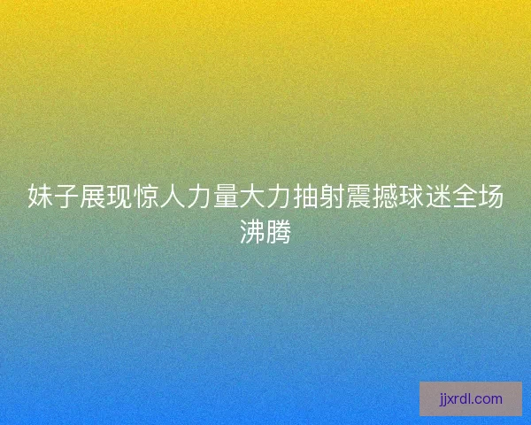 妹子展现惊人力量大力抽射震撼球迷全场沸腾