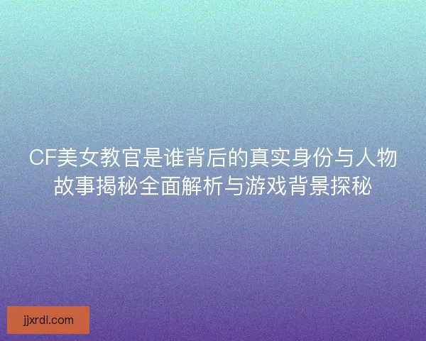 CF美女教官是谁背后的真实身份与人物故事揭秘全面解析与游戏背景探秘