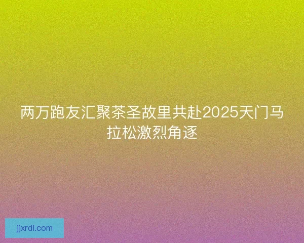 两万跑友汇聚茶圣故里共赴2025天门马拉松激烈角逐