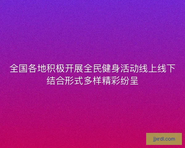 全国各地积极开展全民健身活动线上线下结合形式多样精彩纷呈