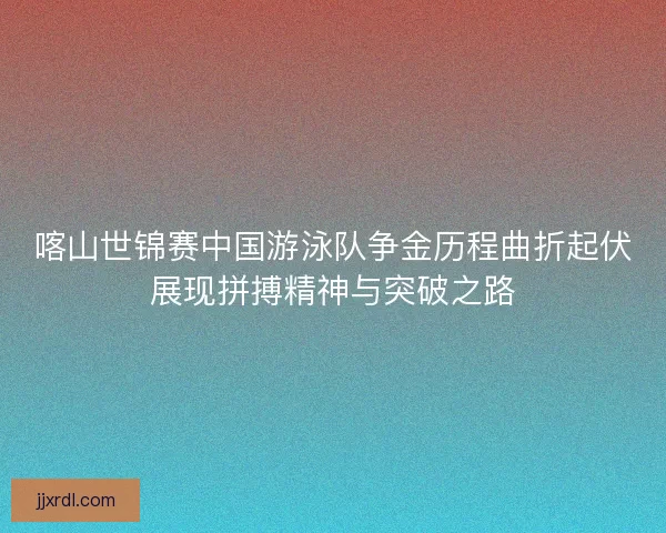 喀山世锦赛中国游泳队争金历程曲折起伏展现拼搏精神与突破之路