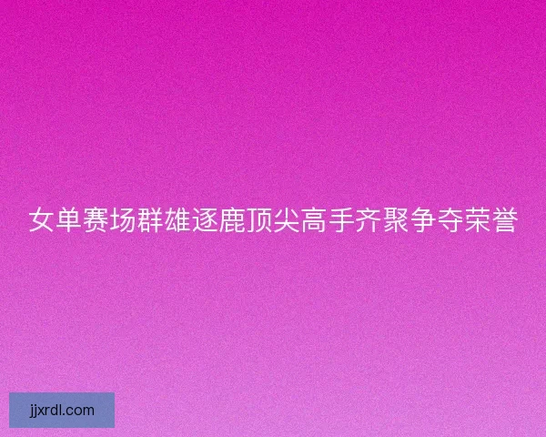 女单赛场群雄逐鹿顶尖高手齐聚争夺荣誉
