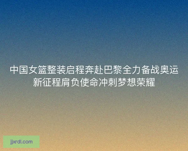 中国女篮整装启程奔赴巴黎全力备战奥运新征程肩负使命冲刺梦想荣耀