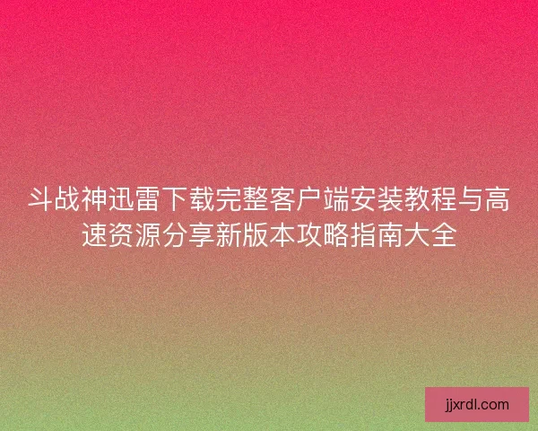 斗战神迅雷下载完整客户端安装教程与高速资源分享新版本攻略指南大全