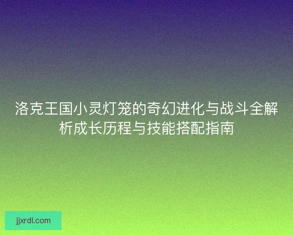 洛克王国小灵灯笼的奇幻进化与战斗全解析成长历程与技能搭配指南