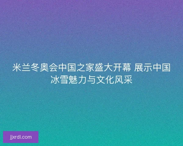 米兰冬奥会中国之家盛大开幕 展示中国冰雪魅力与文化风采