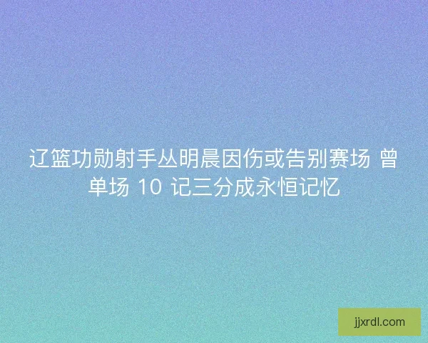 辽篮功勋射手丛明晨因伤或告别赛场 曾单场 10 记三分成永恒记忆