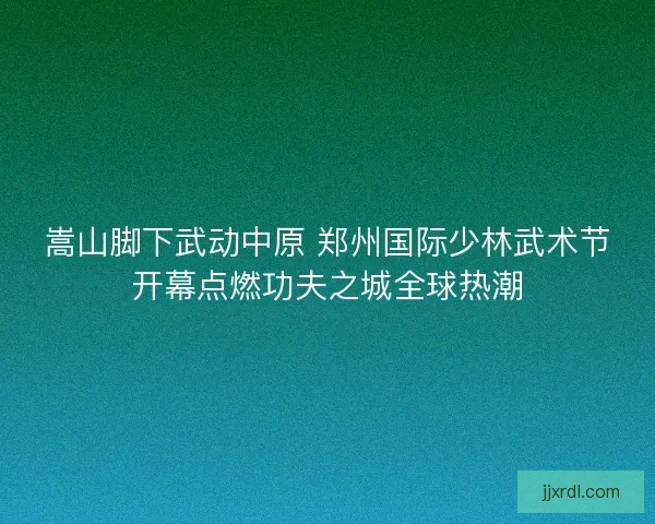 嵩山脚下武动中原 郑州国际少林武术节开幕点燃功夫之城全球热潮