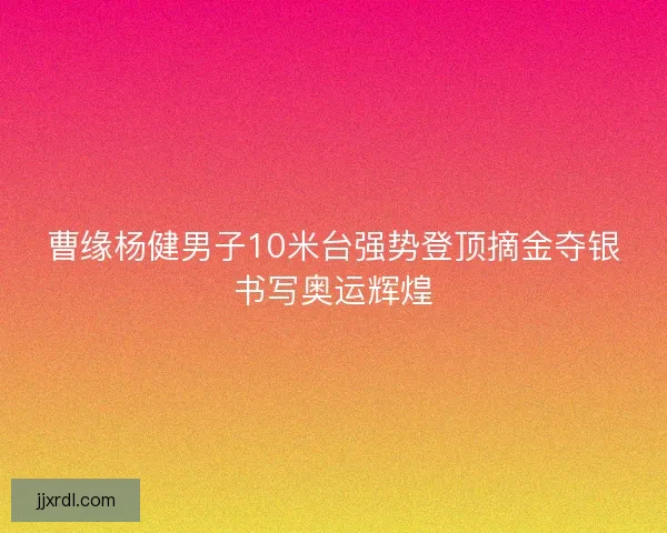 曹缘杨健男子10米台强势登顶摘金夺银书写奥运辉煌