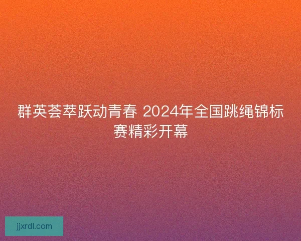 群英荟萃跃动青春 2024年全国跳绳锦标赛精彩开幕
