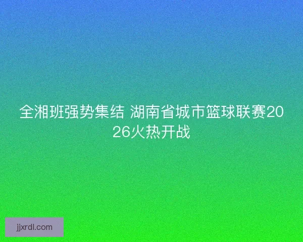 全湘班强势集结 湖南省城市篮球联赛2026火热开战