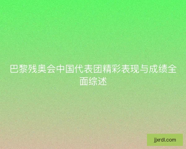 巴黎残奥会中国代表团精彩表现与成绩全面综述