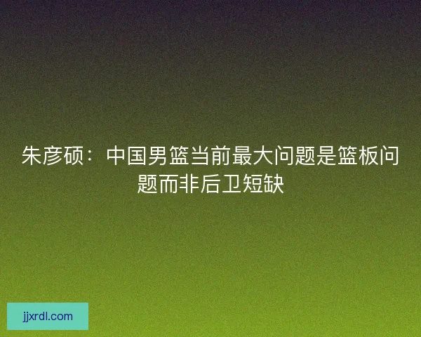 朱彦硕：中国男篮当前最大问题是篮板问题而非后卫短缺