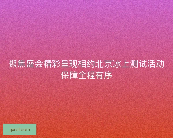 聚焦盛会精彩呈现相约北京冰上测试活动保障全程有序