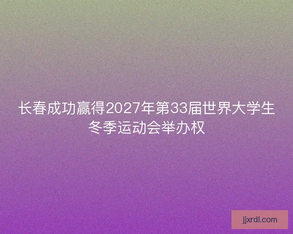 长春成功赢得2027年第33届世界大学生冬季运动会举办权