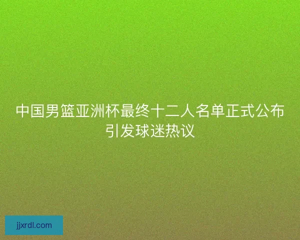 中国男篮亚洲杯最终十二人名单正式公布引发球迷热议