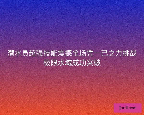 潜水员超强技能震撼全场凭一己之力挑战极限水域成功突破