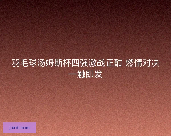 羽毛球汤姆斯杯四强激战正酣 燃情对决一触即发