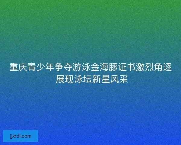 重庆青少年争夺游泳金海豚证书激烈角逐 展现泳坛新星风采