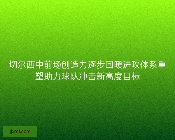 切尔西中前场创造力逐步回暖进攻体系重塑助力球队冲击新高度目标