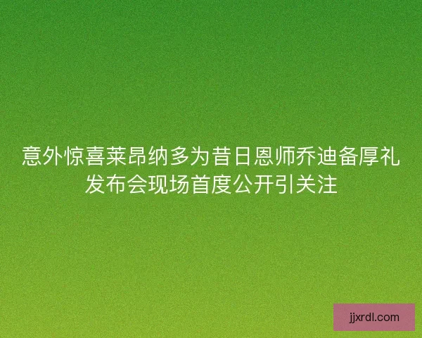 意外惊喜莱昂纳多为昔日恩师乔迪备厚礼发布会现场首度公开引关注