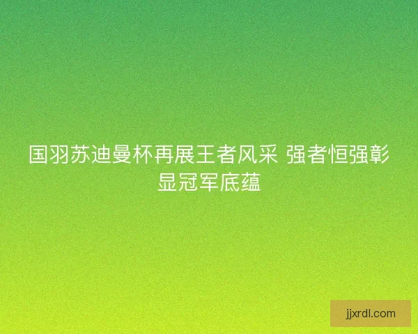 国羽苏迪曼杯再展王者风采 强者恒强彰显冠军底蕴