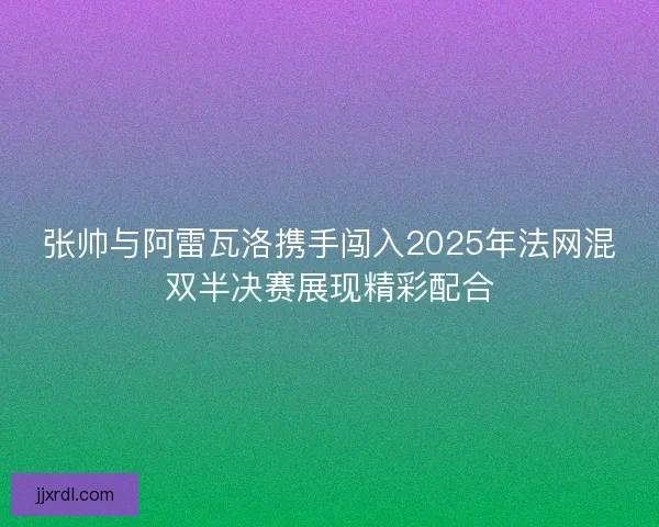 张帅与阿雷瓦洛携手闯入2025年法网混双半决赛展现精彩配合
